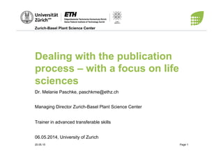 Zurich-Basel Plant Science Center
20.05.15 Page 1
Dealing with the publication
process – with a focus on life
sciences
Dr. Melanie Paschke, paschkme@ethz.ch
Managing Director Zurich-Basel Plant Science Center
Trainer in advanced transferable skills
06.05.2014, University of Zurich
 