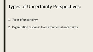 Types of Uncertainty Perspectives:
1. Types of uncertainty
2. Organization response to environmental uncertainty
 