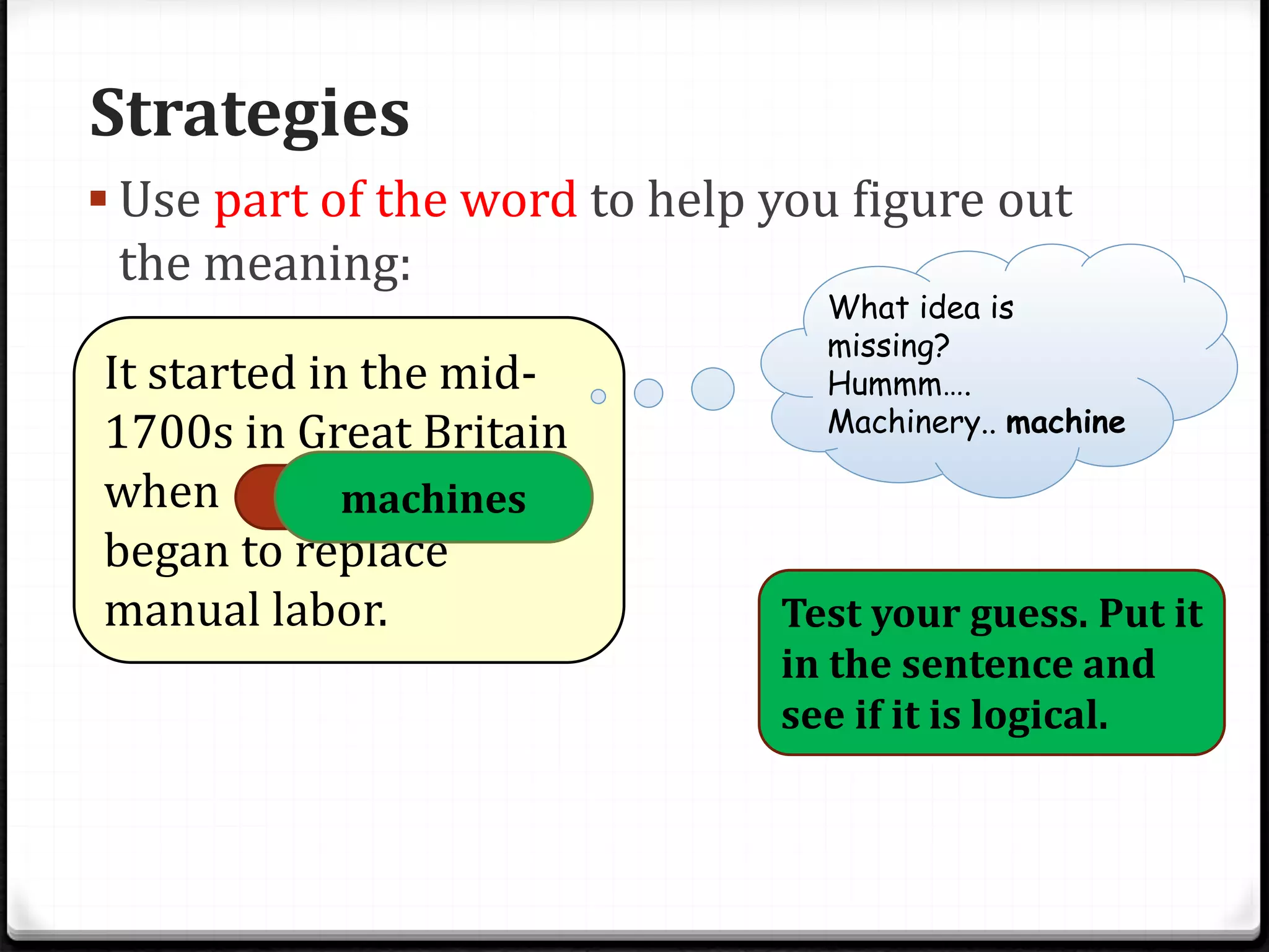 Strategies
 Use part of the word to help you figure out
the meaning:
It started in the mid-
1700s in Great Britain
when machinery
began to replace
manual labor.
What idea is
missing?
Hummm….
Machinery.. machine
Test your guess. Put it
in the sentence and
see if it is logical.
machines
 