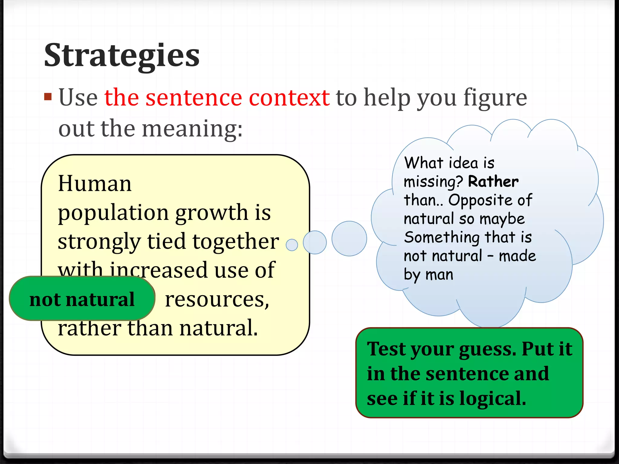 Strategies
 Use the sentence context to help you figure
out the meaning:
Human
population growth is
strongly tied together
with increased use of
artificial resources,
rather than natural.
What idea is
missing? Rather
than.. Opposite of
natural so maybe
Something that is
not natural – made
by man
Test your guess. Put it
in the sentence and
see if it is logical.
not natural
 