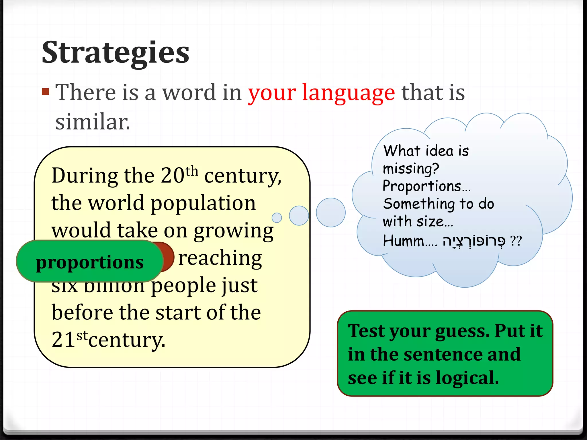 Strategies
 There is a word in your language that is
similar.
During the 20th century,
the world population
would take on growing
proportions, reaching
six billion people just
before the start of the
21stcentury.
What idea is
missing?
Proportions…
Something to do
with size…
Humm…. ָ‫ְּי‬‫צ‬ ְּ‫רֹופֹור‬ְּ‫פ‬‫ה‬ ??
Test your guess. Put it
in the sentence and
see if it is logical.
proportions
 