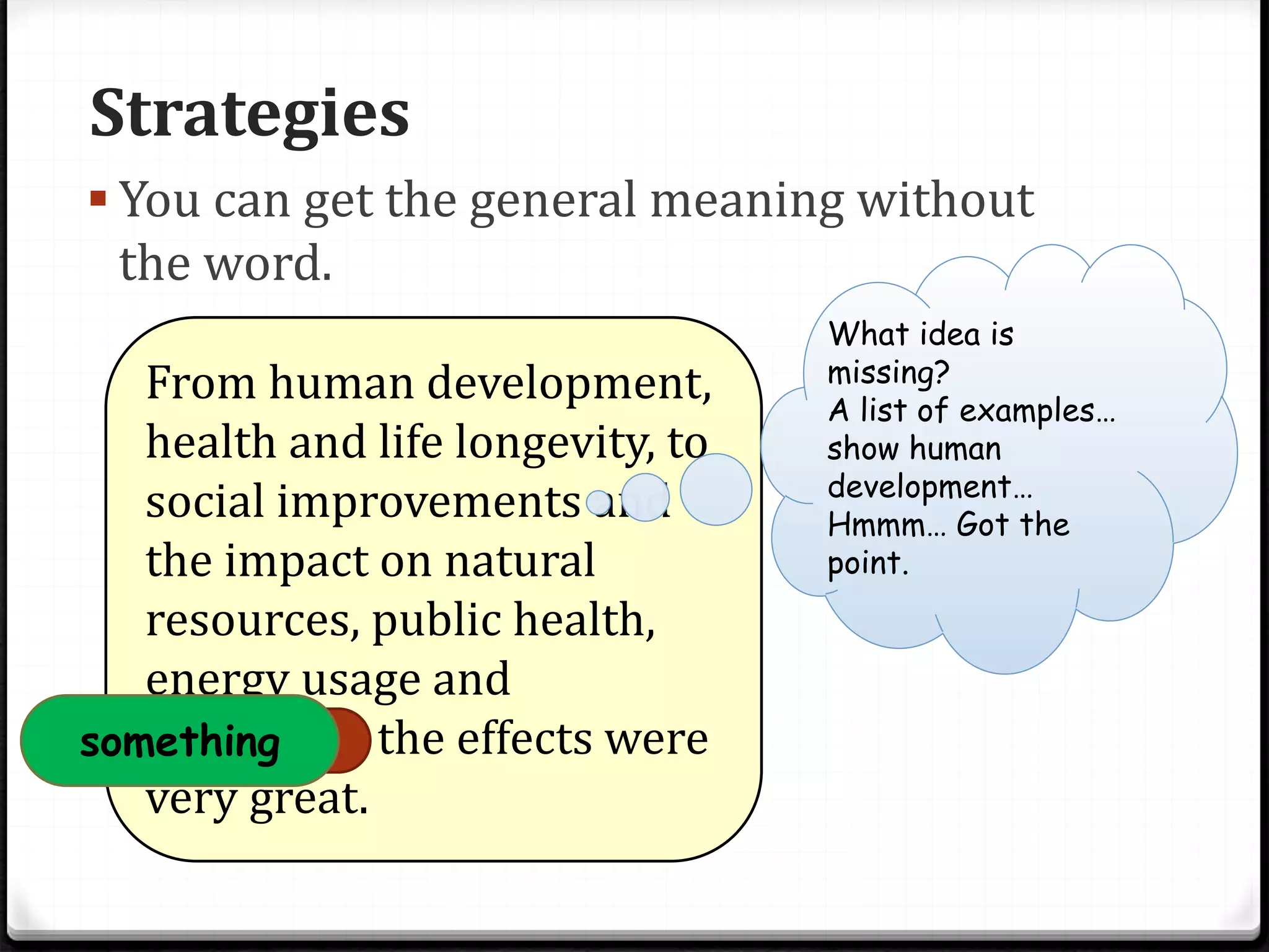 Strategies
 You can get the general meaning without
the word.
From human development,
health and life longevity, to
social improvements and
the impact on natural
resources, public health,
energy usage and
sanitation, the effects were
very great.
What idea is
missing?
A list of examples…
show human
development…
Hmmm… Got the
point.
something
 
