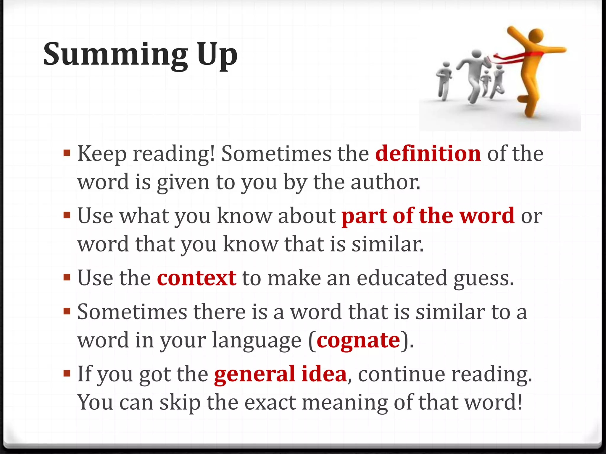 Summing Up
 Keep reading! Sometimes the definition of the
word is given to you by the author.
 Use what you know about part of the word or
word that you know that is similar.
 Use the context to make an educated guess.
 Sometimes there is a word that is similar to a
word in your language (cognate).
 If you got the general idea, continue reading.
You can skip the exact meaning of that word!
 