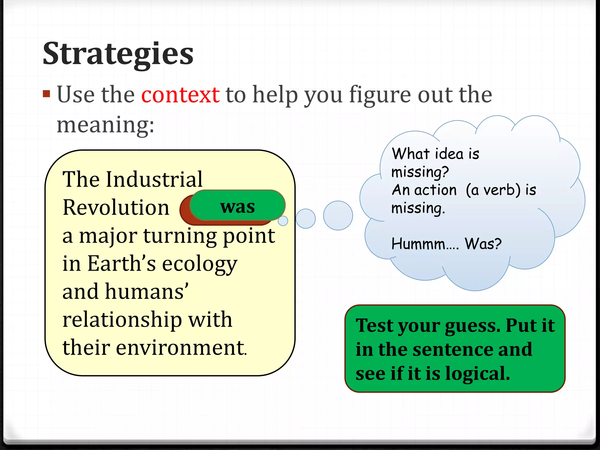 Strategies
 Use the context to help you figure out the
meaning:
The Industrial
Revolution marked
a major turning point
in Earth’s ecology
and humans’
relationship with
their environment.
What idea is
missing?
An action (a verb) is
missing.
Hummm…. Was?
Test your guess. Put it
in the sentence and
see if it is logical.
was
 