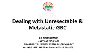 Dealing with Unresectable &
Metastatic GBC
DR. AMIT SEHRAWAT
ASSISTANT PROFESSOR
DEPARTMENT OF MEDICAL ONCOLOGY HAEMATOLOGY
ALL INDIA INSTITUTE OF MEDUCAL SCIENCES, RISHIKESH
 