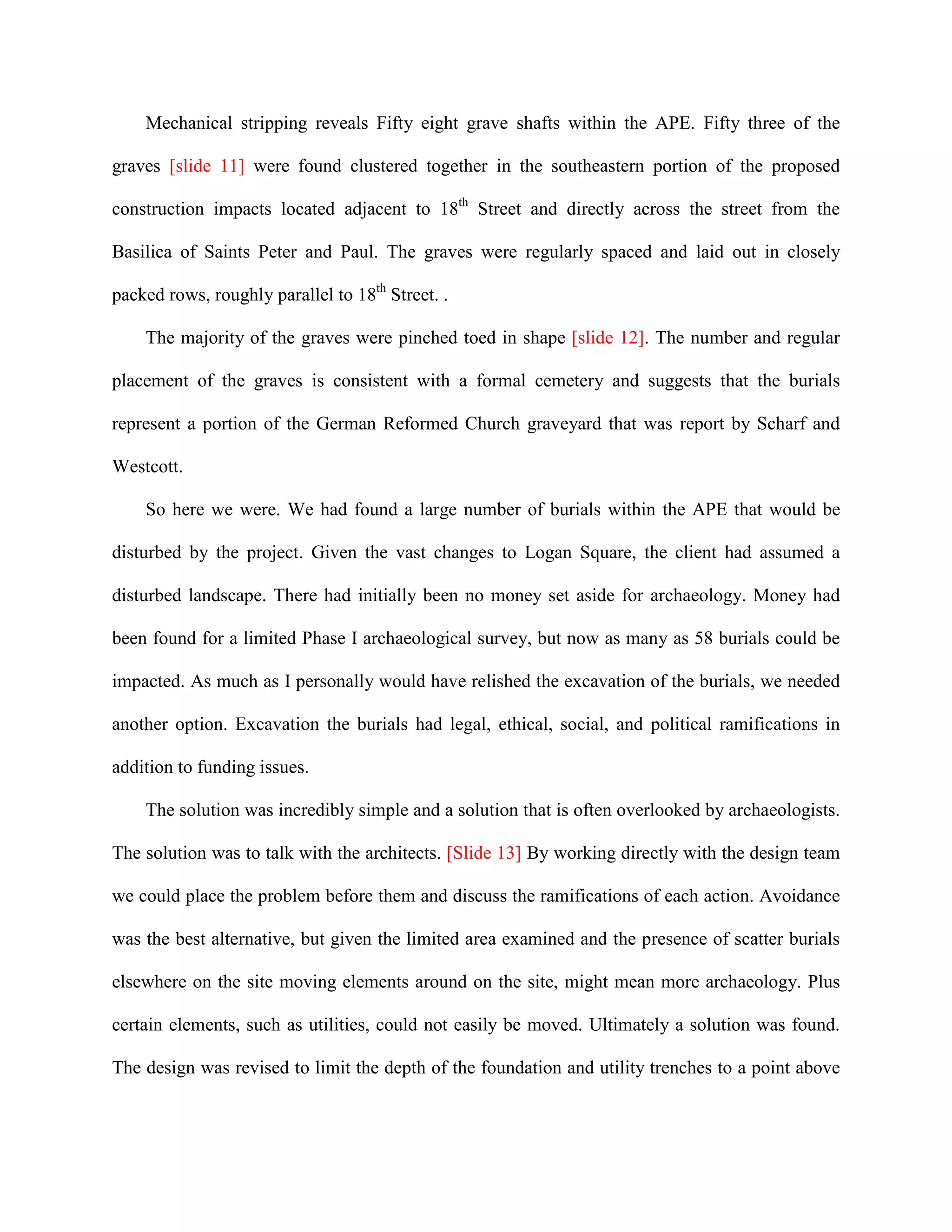 Mechanical stripping reveals Fifty eight grave shafts within the APE. Fifty three of the

graves [slide 11] were found clustered together in the southeastern portion of the proposed

construction impacts located adjacent to 18th Street and directly across the street from the

Basilica of Saints Peter and Paul. The graves were regularly spaced and laid out in closely

packed rows, roughly parallel to 18th Street. .

    The majority of the graves were pinched toed in shape [slide 12]. The number and regular

placement of the graves is consistent with a formal cemetery and suggests that the burials

represent a portion of the German Reformed Church graveyard that was report by Scharf and

Westcott.

    So here we were. We had found a large number of burials within the APE that would be

disturbed by the project. Given the vast changes to Logan Square, the client had assumed a

disturbed landscape. There had initially been no money set aside for archaeology. Money had

been found for a limited Phase I archaeological survey, but now as many as 58 burials could be

impacted. As much as I personally would have relished the excavation of the burials, we needed

another option. Excavation the burials had legal, ethical, social, and political ramifications in

addition to funding issues.

    The solution was incredibly simple and a solution that is often overlooked by archaeologists.

The solution was to talk with the architects. [Slide 13] By working directly with the design team

we could place the problem before them and discuss the ramifications of each action. Avoidance

was the best alternative, but given the limited area examined and the presence of scatter burials

elsewhere on the site moving elements around on the site, might mean more archaeology. Plus

certain elements, such as utilities, could not easily be moved. Ultimately a solution was found.

The design was revised to limit the depth of the foundation and utility trenches to a point above
 