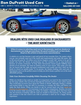 Dealing With Used Car Dealers In Sacramento
            – The Must Know Facts

 When it comes to selecting used cars in Sacramento, used car dealers in
 Sacramento can help you purchase the good condition car at best deals.
           Read on the article to know some essential facts.

A vehicle or a car has become a part and parcel of our everyday lives. No matter where
you go, cars certainly meet up to the needs and requirements and make life easier. But
as the proverb goes by “if wishes were horses beggars would ride” seems to be apt for
people who have the dream of purchasing cars but somehow had to step backward
because of certain constrains. To help these Sacramento based people fulfilling their
dreams of car purchase, the used car dealers come to your rescue. They make sure that
the car buyers get the right and good conditioned used model and don’t shell out big
bucks in return on useless junks. To be precise, the dealers dealing with used auto in
Sacramento serve as the perfect source to help you drive home a perfect car at the most
affordable pricing.

Take Your Decision Carefully While Choosing The Dealer

While you decide to buy used car model, it is important you look for the essential facts
for the same vehicle. One can browse through the internet and have a fair online search.
This would help you know more about the vehicle in details. Although, finding a reliable
and trusted dealer is easy but still it is necessary to consider the baits well before you
make the final choice. When you decide to opt for second hand cars from used car
dealers in Sacramento, it is necessary to go for price comparisons. Besides, you need
to be bit serious while searching for online car dealers, especially those that have been
into the business of dealing with the used car models in Sacramento. So, being careful
and cautious is the last word if you wish to purchase a used car for a happy driving
experience.
 