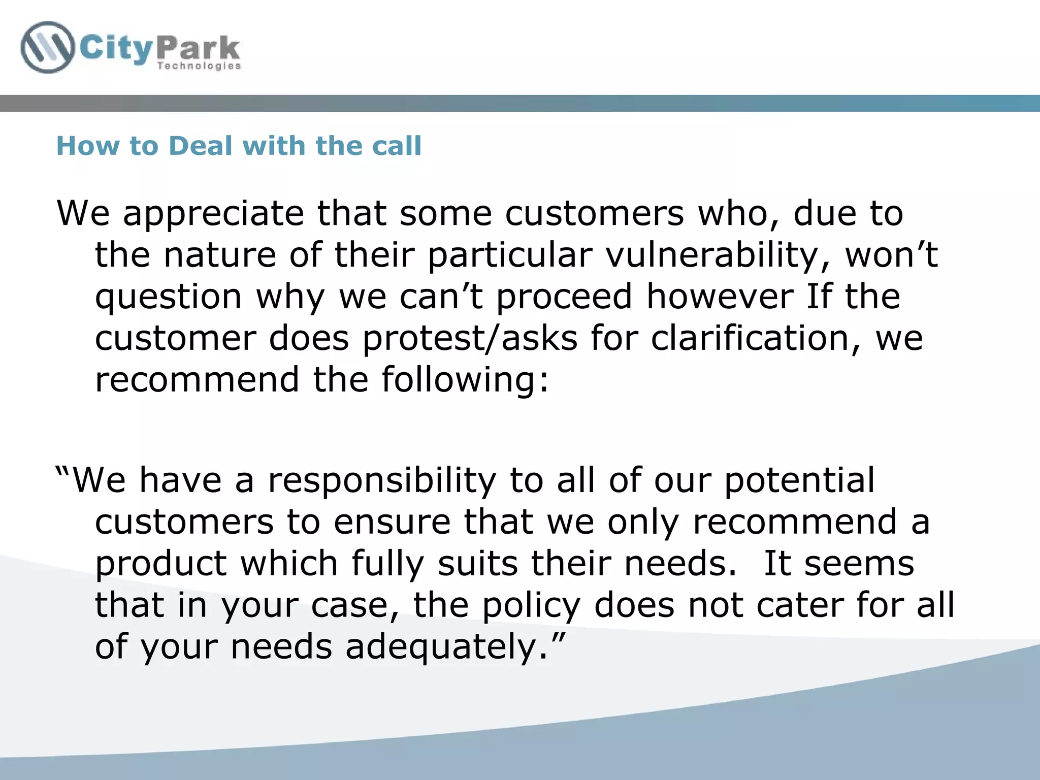 How to Deal with the call We appreciate that some customers who, due to the nature of their particular vulnerability, won’t question why we can’t proceed however If the customer does protest/asks for clarification, we recommend the following: “ We have a responsibility to all of our potential customers to ensure that we only recommend a product which fully suits their needs.  It seems that in your case, the policy does not cater for all of your needs adequately.” 
