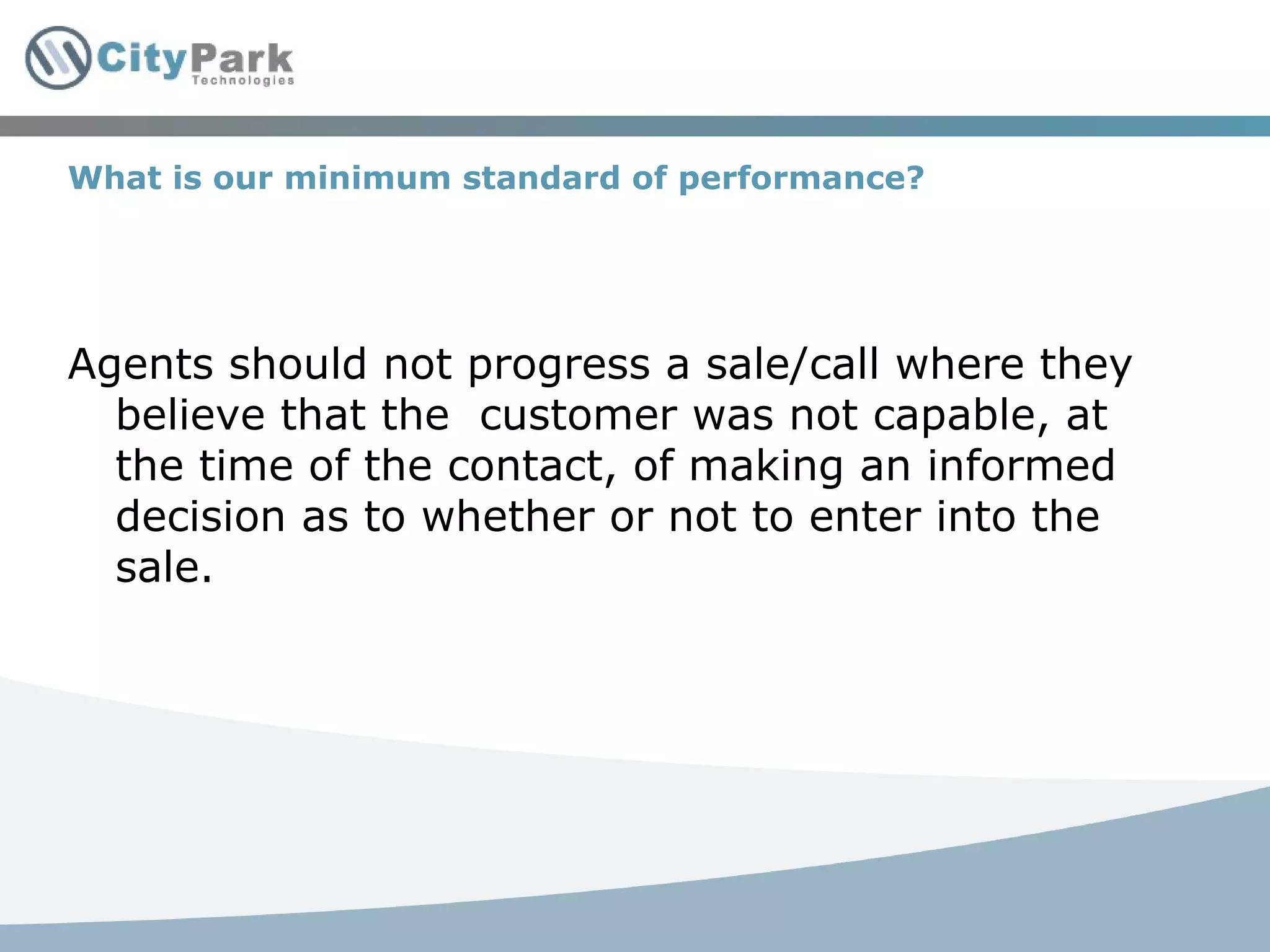 What is our minimum standard of performance? Agents should not progress a sale/call where they believe that the  customer was not capable, at the time of the contact, of making an informed decision as to whether or not to enter into the sale. 