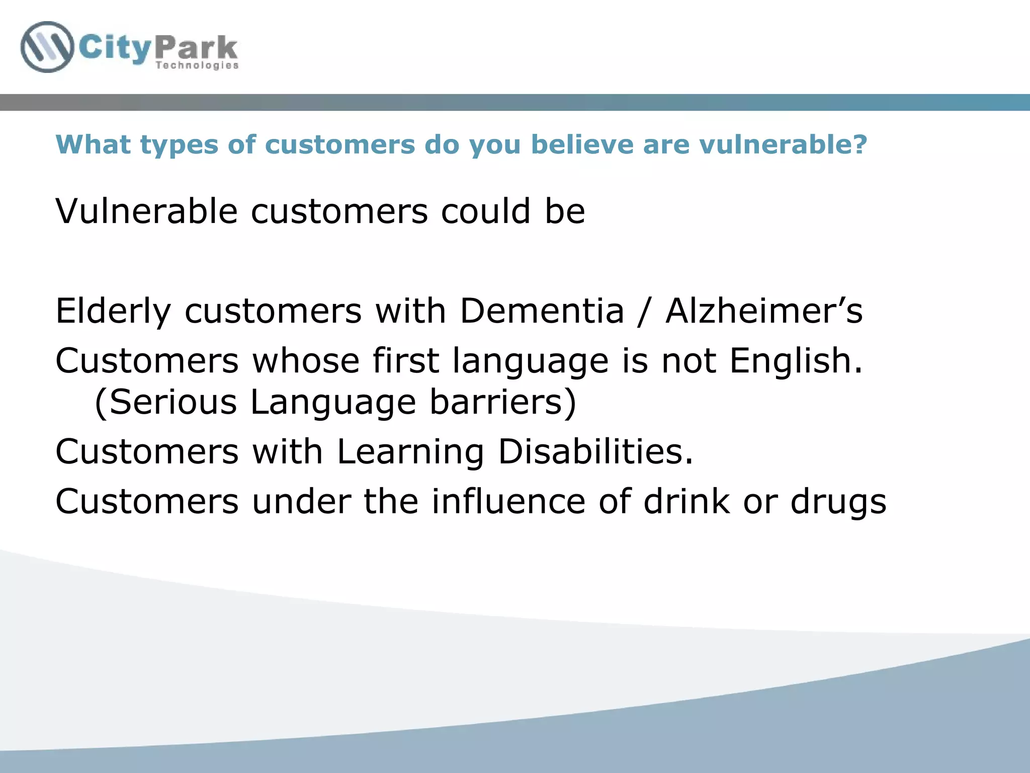 What types of customers do you believe are vulnerable? Vulnerable customers could be Elderly customers with Dementia / Alzheimer’s Customers whose first language is not English. (Serious Language barriers) Customers with Learning Disabilities. Customers under the influence of drink or drugs 