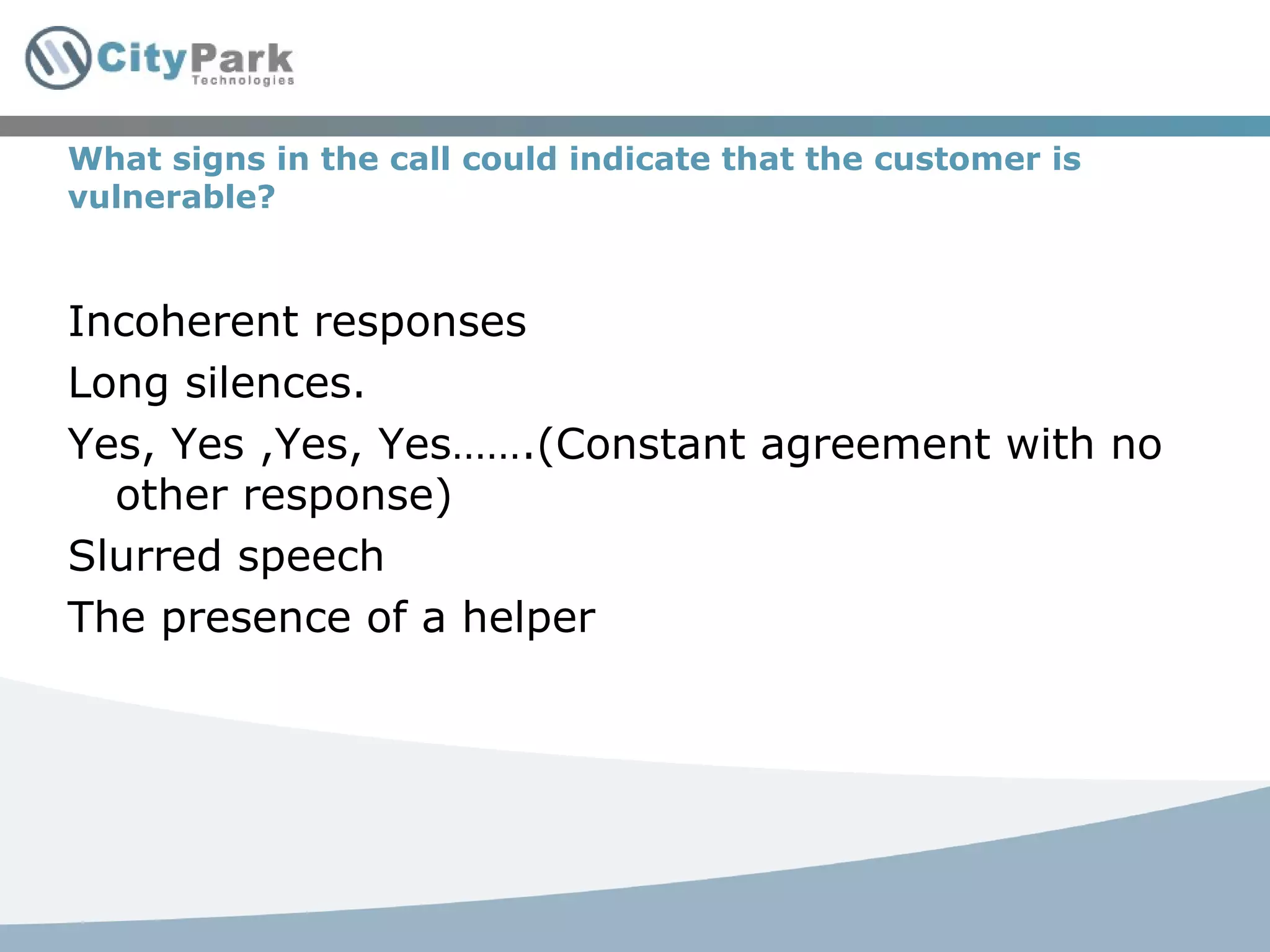 What signs in the call could indicate that the customer is vulnerable? Incoherent responses Long silences. Yes, Yes ,Yes, Yes…….(Constant agreement with no other response) Slurred speech The presence of a helper 