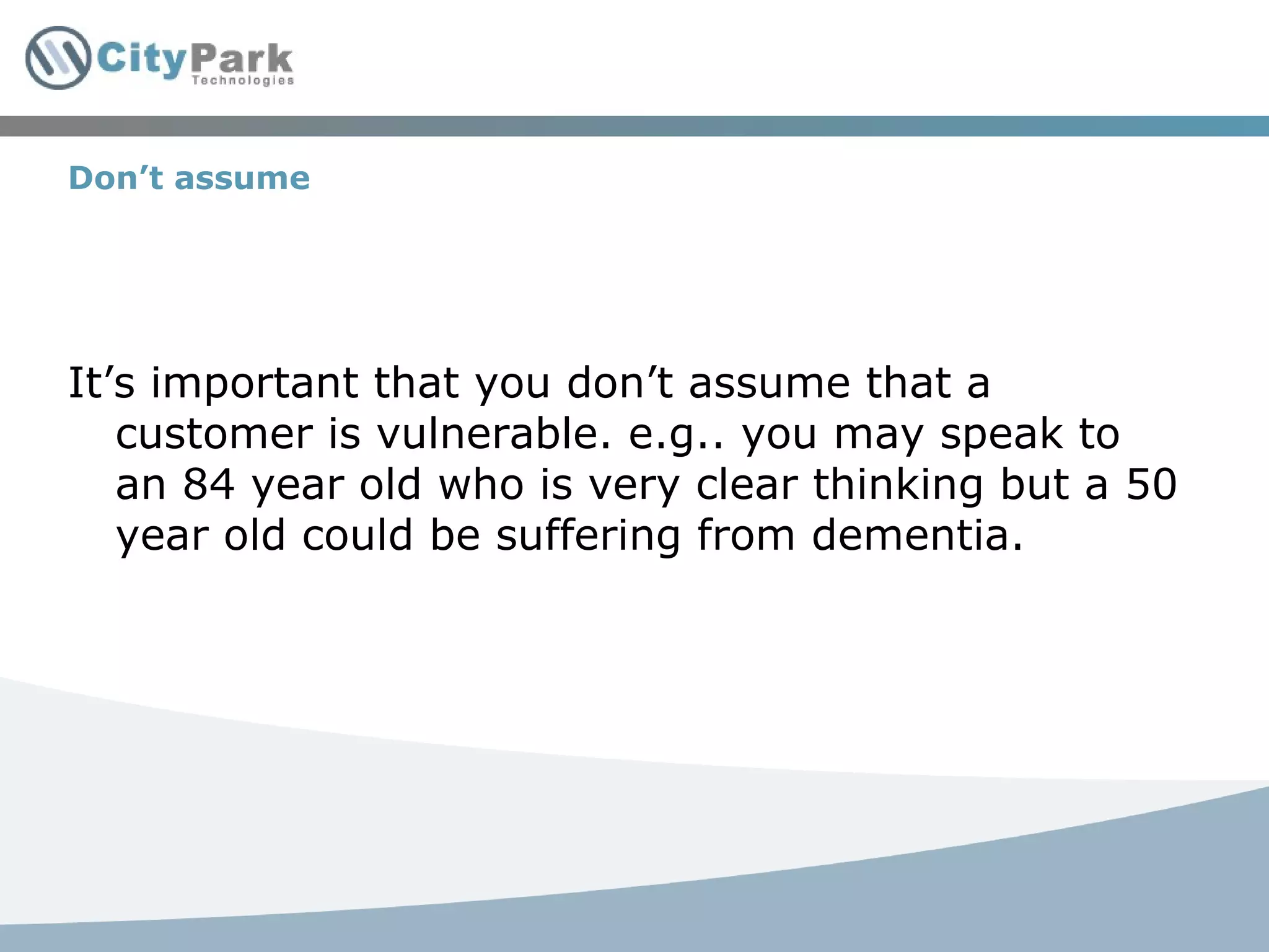 Don’t assume It’s important that you don’t assume that a customer is vulnerable. e.g.. you may speak to an 84 year old who is very clear thinking but a 50 year old could be suffering from dementia. 