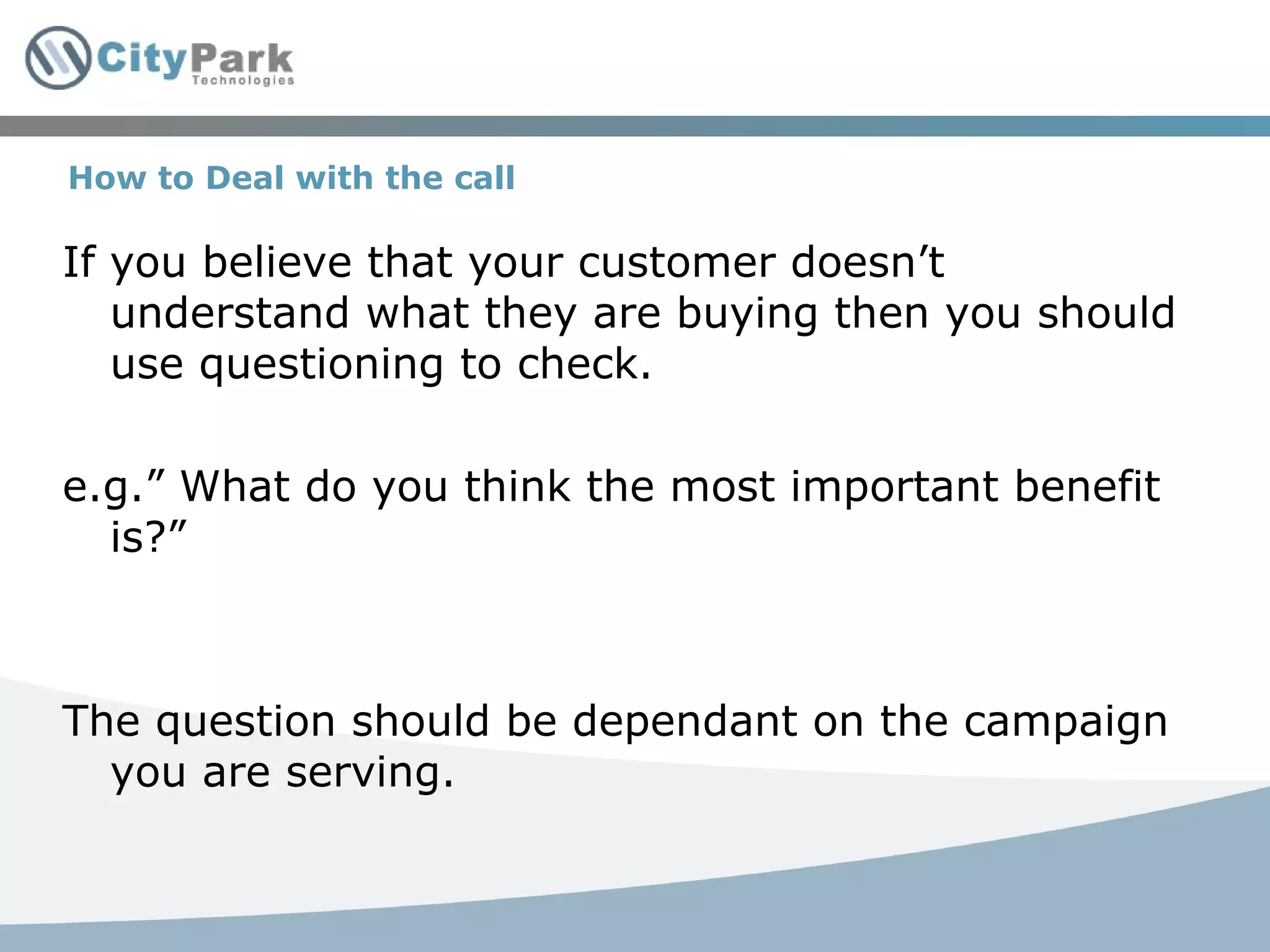 How to Deal with the call If you believe that your customer doesn’t understand what they are buying then you should use questioning to check. e.g.” What do you think the most important benefit is?” The question should be dependant on the campaign you are serving. 