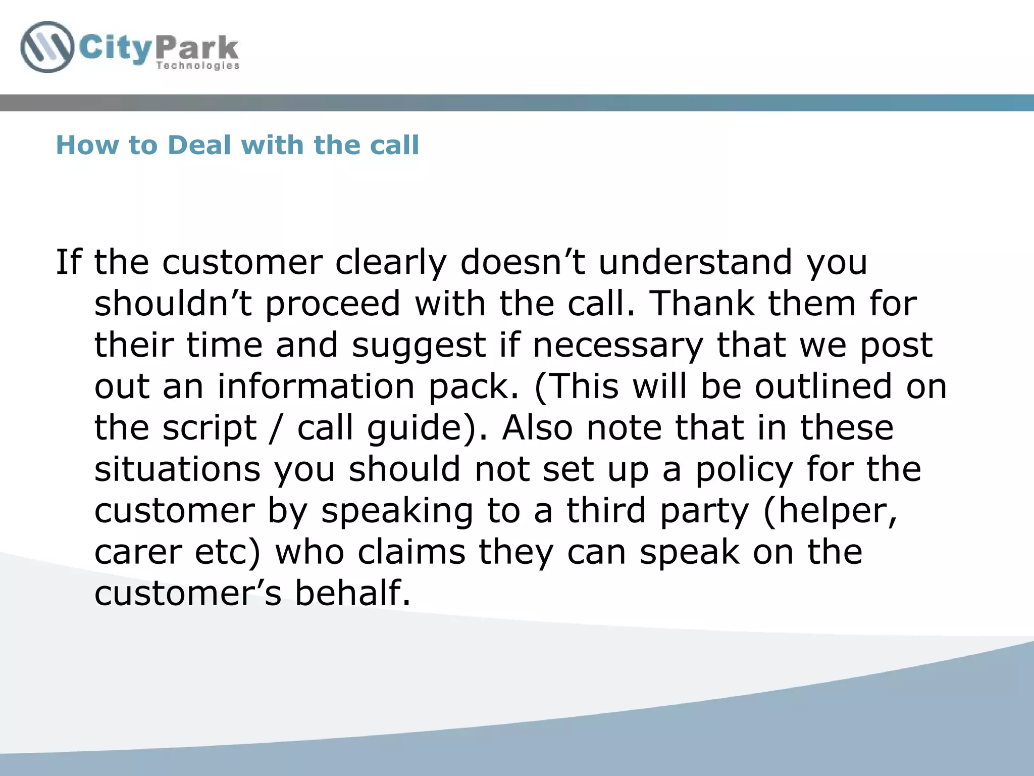 How to Deal with the call If the customer clearly doesn’t understand you shouldn’t proceed with the call. Thank them for their time and suggest if necessary that we post out an information pack. (This will be outlined on the script / call guide). Also note that in these situations you should not set up a policy for the customer by speaking to a third party (helper, carer etc) who claims they can speak on the customer’s behalf. 