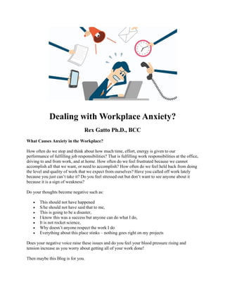Dealing with Workplace Anxiety?
Rex Gatto Ph.D., BCC
What Causes Anxiety in the Workplace?
How often do we stop and think about how much time, effort, energy is given to our
performance of fulfilling job responsibilities? That is fulfilling work responsibilities at the office,
driving to and from work, and at home. How often do we feel frustrated because we cannot
accomplish all that we want, or need to accomplish? How often do we feel held back from doing
the level and quality of work that we expect from ourselves? Have you called off work lately
because you just can’t take it? Do you feel stressed out but don’t want to see anyone about it
because it is a sign of weakness?
Do your thoughts become negative such as:
• This should not have happened
• S/he should not have said that to me,
• This is going to be a disaster,
• I know this was a success but anyone can do what I do,
• It is not rocket science,
• Why doesn’t anyone respect the work I do
• Everything about this place stinks – nothing goes right on my projects
Does your negative voice raise these issues and do you feel your blood pressure rising and
tension increase as you worry about getting all of your work done!
Then maybe this Blog is for you.
 