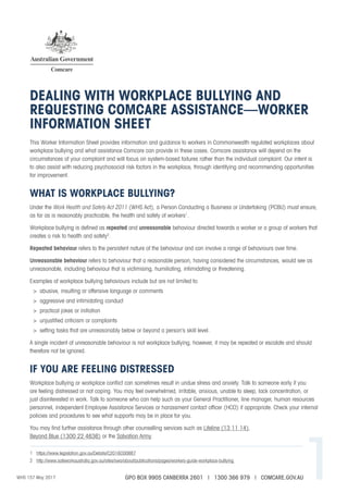 WHS 157 May 2017 1
This Worker Information Sheet provides information and guidance to workers in Commonwealth regulated workplaces about
workplace bullying and what assistance Comcare can provide in these cases. Comcare assistance will depend on the
circumstances of your complaint and will focus on system-based failures rather than the individual complaint. Our intent is
to also assist with reducing psychosocial risk factors in the workplace, through identifying and recommending opportunities
for improvement.
WHAT IS WORKPLACE BULLYING?
Under the Work Health and Safety Act 2011 (WHS Act), a Person Conducting a Business or Undertaking (PCBU) must ensure,
as far as is reasonably practicable, the health and safety of workers1
.
Workplace bullying is defined as repeated and unreasonable behaviour directed towards a worker or a group of workers that
creates a risk to health and safety2
.
Repeated behaviour refers to the persistent nature of the behaviour and can involve a range of behaviours over time.
Unreasonable behaviour refers to behaviour that a reasonable person, having considered the circumstances, would see as
unreasonable, including behaviour that is victimising, humiliating, intimidating or threatening.
Examples of workplace bullying behaviours include but are not limited to:
>	 abusive, insulting or offensive language or comments
>	 aggressive and intimidating conduct
>	 practical jokes or initiation
>	 unjustified criticism or complaints
>	 setting tasks that are unreasonably below or beyond a person’s skill level.
A single incident of unreasonable behaviour is not workplace bullying, however, it may be repeated or escalate and should
therefore not be ignored.
IF YOU ARE FEELING DISTRESSED
Workplace bullying or workplace conflict can sometimes result in undue stress and anxiety. Talk to someone early if you
are feeling distressed or not coping. You may feel overwhelmed, irritable, anxious, unable to sleep, lack concentration, or
just disinterested in work. Talk to someone who can help such as your General Practitioner, line manager, human resources
personnel, independent Employee Assistance Services or harassment contact officer (HCO) if appropriate. Check your internal
policies and procedures to see what supports may be in place for you.
You may find further assistance through other counselling services such as Lifeline (13 11 14),
Beyond Blue (1300 22 4636) or the Salvation Army.
DEALING WITH WORKPLACE BULLYING AND
REQUESTING COMCARE ASSISTANCE—WORKER
INFORMATION SHEET
1	 https://www.legislation.gov.au/Details/C2016C00887
2	 http://www.safeworkaustralia.gov.au/sites/swa/about/publications/pages/workers-guide-workplace-bullying
GPO BOX 9905 CANBERRA 2601 | 1300 366 979 | COMCARE.GOV.AU
 