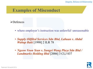 Integrity, Reliance & Relationship
Rajeswari Karupiah & Co.
Defences
• where employer’s instruction was unlawful/ unreasonable
• Supply Oilfiled Services Sdn Bhd, Labuan v. Abdul
Wahap Baki [1998] 2 ILR 78
• Ngeow Voon Yean v. Sungei Wang Plaza Sdn Bhd /
Landmarks Holding Bhd [2006] 3 CLJ 837
Examples of Misconduct
 