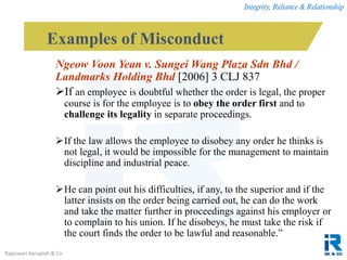 Integrity, Reliance & Relationship
Rajeswari Karupiah & Co.
Ngeow Voon Yean v. Sungei Wang Plaza Sdn Bhd /
Landmarks Holding Bhd [2006] 3 CLJ 837
If an employee is doubtful whether the order is legal, the proper
course is for the employee is to obey the order first and to
challenge its legality in separate proceedings.
If the law allows the employee to disobey any order he thinks is
not legal, it would be impossible for the management to maintain
discipline and industrial peace.
He can point out his difficulties, if any, to the superior and if the
latter insists on the order being carried out, he can do the work
and take the matter further in proceedings against his employer or
to complain to his union. If he disobeys, he must take the risk if
the court finds the order to be lawful and reasonable.”
Examples of Misconduct
 