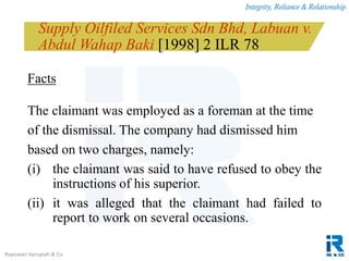 Integrity, Reliance & Relationship
Rajeswari Karupiah & Co.
Supply Oilfiled Services Sdn Bhd, Labuan v.
Abdul Wahap Baki [1998] 2 ILR 78
Facts
The claimant was employed as a foreman at the time
of the dismissal. The company had dismissed him
based on two charges, namely:
(i) the claimant was said to have refused to obey the
instructions of his superior.
(ii) it was alleged that the claimant had failed to
report to work on several occasions.
 