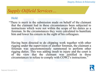 Integrity, Reliance & Relationship
Rajeswari Karupiah & Co.
Supply Oilfield Services…
Held:
“There is merit in the submission made on behalf of the claimant
that the claimant had in these circumstances been subjected to
instructions which were not within the scope of his duties as a
foreman. In the circumstances they were calculated to humiliate
him and lower his esteem in the sight of his colleagues.
Having been directed to do chipping work together with other
rigging under the supervision of another foreman, the claimant a
foreman was unceremoniously summoned to perform other
rigging duties. This was adding insult to injury and the court is
of the view that the claimant was justified in these
circumstances to refuse to comply with COW2’s instructions.”
 