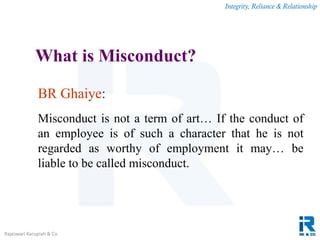 Integrity, Reliance & Relationship
Rajeswari Karupiah & Co.
What is Misconduct?
BR Ghaiye:
Misconduct is not a term of art… If the conduct of
an employee is of such a character that he is not
regarded as worthy of employment it may… be
liable to be called misconduct.
 