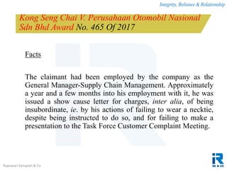 Integrity, Reliance & Relationship
Rajeswari Karupiah & Co.
Kong Seng Chai V. Perusahaan Otomobil Nasional
Sdn Bhd Award No. 465 Of 2017
Facts
The claimant had been employed by the company as the
General Manager-Supply Chain Management. Approximately
a year and a few months into his employment with it, he was
issued a show cause letter for charges, inter alia, of being
insubordinate, ie. by his actions of failing to wear a necktie,
despite being instructed to do so, and for failing to make a
presentation to the Task Force Customer Complaint Meeting.
 