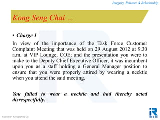 Integrity, Reliance & Relationship
Rajeswari Karupiah & Co.
Kong Seng Chai …
• Charge 1
In view of the importance of the Task Force Customer
Complaint Meeting that was held on 29 August 2012 at 9.30
a.m. at VIP Lounge, COE; and the presentation you were to
make to the Deputy Chief Executive Officer, it was incumbent
upon you as a staff holding a General Manager position to
ensure that you were properly attired by wearing a necktie
when you attend the said meeting.
You failed to wear a necktie and had thereby acted
disrespectfully.
 