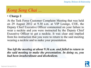 Integrity, Reliance & Relationship
Rajeswari Karupiah & Co.
Kong Seng Chai …
• Charge 2
At the Task Force Customer Complaint Meeting that was held
on 29 August 2012 at 9.30 a.m. at VIP Lounge, COE, the
Deputy Chief Executive Officer commented on your failure to
wear a necktie and you were instructed by the Deputy Chief
Executive Officer to get a necktie. It was clear and implied
from his instruction that you were to return to the said meeting
wearing a necktie and to make your presentation.
You left the meeting at about 9.36 a.m. and failed to return to
the said meeting to make the presentation. In doing so, you
had been insubordinate and disobedient.
 