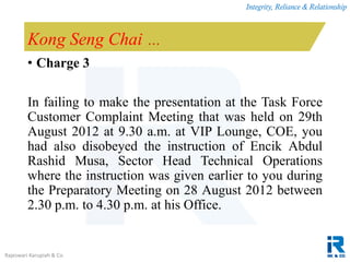 Integrity, Reliance & Relationship
Rajeswari Karupiah & Co.
Kong Seng Chai …
• Charge 3
In failing to make the presentation at the Task Force
Customer Complaint Meeting that was held on 29th
August 2012 at 9.30 a.m. at VIP Lounge, COE, you
had also disobeyed the instruction of Encik Abdul
Rashid Musa, Sector Head Technical Operations
where the instruction was given earlier to you during
the Preparatory Meeting on 28 August 2012 between
2.30 p.m. to 4.30 p.m. at his Office.
 
