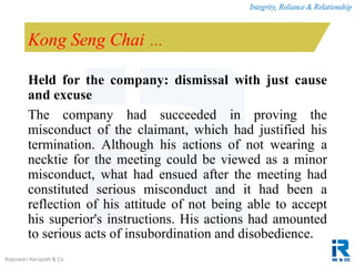 Integrity, Reliance & Relationship
Rajeswari Karupiah & Co.
Kong Seng Chai …
Held for the company: dismissal with just cause
and excuse
The company had succeeded in proving the
misconduct of the claimant, which had justified his
termination. Although his actions of not wearing a
necktie for the meeting could be viewed as a minor
misconduct, what had ensued after the meeting had
constituted serious misconduct and it had been a
reflection of his attitude of not being able to accept
his superior's instructions. His actions had amounted
to serious acts of insubordination and disobedience.
 