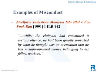 Integrity, Reliance & Relationship
Rajeswari Karupiah & Co.
 Steelform Industries Malaysia Sdn Bhd v Foo
Fook Ban [1991] 1 ILR 442
“…whilst the claimant had committed a
serious offence, he had been greatly provoked
by what he thought was an accusation that he
has misappropriated money belonging to his
fellow workers.”
Examples of Misconduct
 