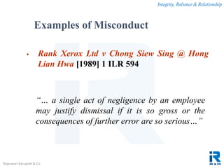 Integrity, Reliance & Relationship
Rajeswari Karupiah & Co.
 Rank Xerox Ltd v Chong Siew Sing @ Hong
Lian Hwa [1989] 1 ILR 594
“… a single act of negligence by an employee
may justify dismissal if it is so gross or the
consequences of further error are so serious…”
Examples of Misconduct
 