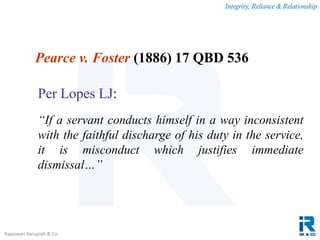 Integrity, Reliance & Relationship
Rajeswari Karupiah & Co.
Pearce v. Foster (1886) 17 QBD 536
Per Lopes LJ:
“If a servant conducts himself in a way inconsistent
with the faithful discharge of his duty in the service,
it is misconduct which justifies immediate
dismissal…”
 