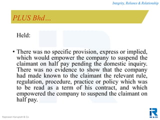 Integrity, Reliance & Relationship
Rajeswari Karupiah & Co.
PLUS Bhd…
Held:
• There was no specific provision, express or implied,
which would empower the company to suspend the
claimant on half pay pending the domestic inquiry.
There was no evidence to show that the company
had made known to the claimant the relevant rule,
regulation, procedure, practice or policy which was
to be read as a term of his contract, and which
empowered the company to suspend the claimant on
half pay.
 