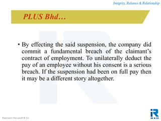 Integrity, Reliance & Relationship
Rajeswari Karupiah & Co.
• By effecting the said suspension, the company did
commit a fundamental breach of the claimant’s
contract of employment. To unilaterally deduct the
pay of an employee without his consent is a serious
breach. If the suspension had been on full pay then
it may be a different story altogether.
PLUS Bhd…
 