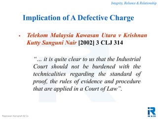 Integrity, Reliance & Relationship
Rajeswari Karupiah & Co.
 Telekom Malaysia Kawasan Utara v Krishnan
Kutty Sanguni Nair [2002] 3 CLJ 314
“… it is quite clear to us that the Industrial
Court should not be burdened with the
technicalities regarding the standard of
proof, the rules of evidence and procedure
that are applied in a Court of Law”.
Implication of A Defective Charge
 