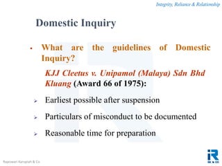 Integrity, Reliance & Relationship
Rajeswari Karupiah & Co.
 What are the guidelines of Domestic
Inquiry?
KJJ Cleetus v. Unipamol (Malaya) Sdn Bhd
Kluang (Award 66 of 1975):
 Earliest possible after suspension
 Particulars of misconduct to be documented
 Reasonable time for preparation
Domestic Inquiry
 