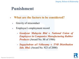 Integrity, Reliance & Relationship
Rajeswari Karupiah & Co.
 What are the factors to be considered?
 Gravity of misconduct
 Employee’s employment record
 Goodyear Malaysia Bhd v. National Union of
Employees in Companies Manufacturing Rubber
Products (Award No. 88 of 1986)
 Sugayindran a/l Vellasamy v. TNB Distribution
Sdn. Bhd. (Award No. 923 of 2008)
Punishment
 