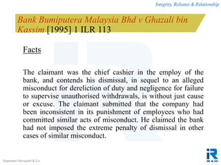 Integrity, Reliance & Relationship
Rajeswari Karupiah & Co.
Bank Bumiputera Malaysia Bhd v Ghazali bin
Kassim [1995] 1 ILR 113
Facts
The claimant was the chief cashier in the employ of the
bank, and contends his dismissal, in sequel to an alleged
misconduct for dereliction of duty and negligence for failure
to supervise unauthorised withdrawals, is without just cause
or excuse. The claimant submitted that the company had
been inconsistent in its punishment of employees who had
committed similar acts of misconduct. He claimed the bank
had not imposed the extreme penalty of dismissal in other
cases of similar misconduct.
 