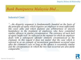 Integrity, Reliance & Relationship
Rajeswari Karupiah & Co.
Bank Bumiputera Malaysia Bhd…
Industrial Court:
“…the disparity argument is fundamentally founded on the basis of
the principle of equity which requires an employer to treat sufficiently
like cases alike and which deplores any arbitrariness or uneven
handedness in the treatment of employees who have committed
similar offences in similar circumstances. The existence of such lack
of equity might well be reflected in the manner in which an employer
deals with a subsequent offender similarly circumstanced as the
claimant. In this regard it does not matter that the case which is
referred to as an example of inconsistent punishment occurred soon
after the claimant’s case so long as the offence is essentially similar
and the circumstances in which the two had occurred are also fairly
comparable.”
 