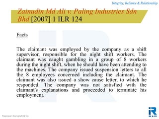 Integrity, Reliance & Relationship
Rajeswari Karupiah & Co.
Zainudin Md Ali v. Paling Industries Sdn
Bhd [2007] 1 ILR 124
Facts
The claimant was employed by the company as a shift
supervisor, responsible for the night shift workers. The
claimant was caught gambling in a group of 8 workers
during the night shift, when he should have been attending to
the machines. The company issued suspension letters to all
the 8 employees concerned including the claimant. The
claimant was also issued a show cause letter, to which he
responded. The company was not satisfied with the
claimant's explanations and proceeded to terminate his
employment.
 
