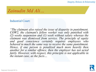 Integrity, Reliance & Relationship
Rajeswari Karupiah & Co.
Zainudin Md Ali…
Industrial Court:
“The claimant also raised the issue of disparity in punishment.
COW2, the claimant's fellow worker was only punished with
(2) weeks suspension and (1) week without salary whereas the
claimant was dismissed from service. The principle of equity
and good conscience certainly requires employees who
behaved in much the same way to receive the same punishment.
Hence, if one person is penalized much more heavily then
another for a similar offence, then the employer has not acted
fairly. However, with respect, this principle is not applicable in
the instant case, as the facts…
 