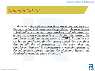 Integrity, Reliance & Relationship
Rajeswari Karupiah & Co.
Zainudin Md Ali…
…show that the claimant was the most senior employee at
the time and he had instigated the gambling. As such he was
a bad influence on the other workers and his dismissal
served as a warning to others. It is for this reason, his
punishment could not be the same as COW2, his junior co-
worker. In conclusion, for the reasons stated the court finds
that in all the circumstances of the case, that the
punishment imposed is commensurate with the gravity of
the misconduct proved against the claimant. Hence, the
dismissal is with just cause or excuse.”
 