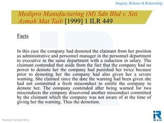 Integrity, Reliance & Relationship
Rajeswari Karupiah & Co.
Medipro Manufacturing (M) Sdn Bhd v. Siti
Azmah Mat Taib [1999] 1 ILR 449
Facts
In this case the company had demoted the claimant from her position
as administrative and personnel manager in the personnel department
to executive in the same department with a reduction in salary. The
claimant contended that aside from the fact that the company had no
power to demote her the company had punished her twice because
prior to demoting her the company had also given her a severe
warning. She claimed since the date the warning had been given she
had not committed a fresh misconduct to entitle the company to
demote her. The company contended after being warned for two
misconducts the company discovered another misconduct committed
by the claimant which the company was not aware of at the time of
giving her the warning. Thus the demotion.
 