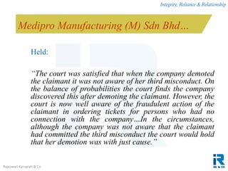 Integrity, Reliance & Relationship
Rajeswari Karupiah & Co.
Medipro Manufacturing (M) Sdn Bhd…
Held:
“The court was satisfied that when the company demoted
the claimant it was not aware of her third misconduct. On
the balance of probabilities the court finds the company
discovered this after demoting the claimant. However, the
court is now well aware of the fraudulent action of the
claimant in ordering tickets for persons who had no
connection with the company…In the circumstances,
although the company was not aware that the claimant
had committed the third misconduct the court would hold
that her demotion was with just cause.”
 