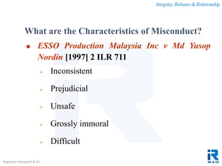 Integrity, Reliance & Relationship
Rajeswari Karupiah & Co.
What are the Characteristics of Misconduct?
 ESSO Production Malaysia Inc v Md Yusop
Nordin [1997] 2 ILR 711
 Inconsistent
 Prejudicial
 Unsafe
 Grossly immoral
 Difficult
 