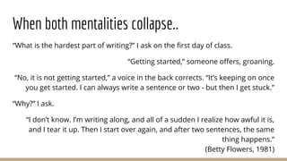 When both mentalities collapse..
“What is the hardest part of writing?” I ask on the first day of class.
“Getting started,” someone offers, groaning.
“No, it is not getting started,” a voice in the back corrects. “It’s keeping on once
you get started. I can always write a sentence or two - but then I get stuck.”
“Why?” I ask.
“I don’t know. I’m writing along, and all of a sudden I realize how awful it is,
and I tear it up. Then I start over again, and after two sentences, the same
thing happens.”
(Betty Flowers, 1981)
 