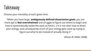 Takeaway
Choose your mentality at each given time.
“When you have large, ambiguously defined dissertation goals, you are
more apt to feel overwhelmed and struggle to figure out where to begin and
how to systematically tackle the work at hand (...) It is not clear how to direct
your energy, and consequently much of your energy gets used up trying to
figure out what to do instead of actually doing it.”
(Alison B. Miller 2008)
 