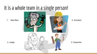 It is a whole team in a single person!
1. Mad Man 2. Architect
3. Carpenter4. Judge
 