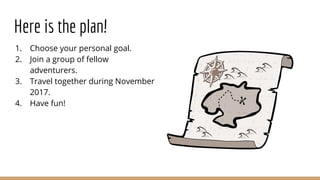 Here is the plan!
1. Choose your personal goal.
2. Join a group of fellow
adventurers.
3. Travel together during November
2017.
4. Have fun!
 